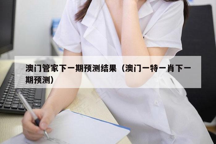 澳门管家下一期预测结果（澳门一特一肖下一期预测）